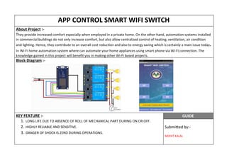 APP CONTROL SMART WIFI SWITCH
About Project​ :-
T​hey provide increased comfort especially when employed in a private home. On the other hand, automation systems installed
in commercial buildings do not only increase comfort, but also allow centralized control of heating, ventilation, air condition
and lighting. Hence, they contribute to an overall cost reduction and also to energy saving which is certainly a main issue today​.
In​ ​Wi-Fi home automation system where can automate your home appliances using smart phone via Wi-Fi connection. The
knowledge gained in this project will benefit you in making other Wi-Fi based projects.
Block Diagram​ :-
KEY FEATURE​ :-
1. LONG LIFE DUE TO ABSENCE OF ROLL OF MECHANICAL PART DURING ON OR OFF.
2. HIGHLY RELIABLE AND SENSITIVE.
3. DANGER OF SHOCK IS ZERO DURING OPERATIONS.
GUIDE
Submitted by:-
MOHIT KALAL
 