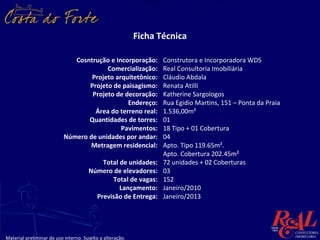 Ficha Técnica

                              Cosntrução e Incorporação:          Construtora e Incorporadora WDS
                                        Comercialização:          Real Consultoria Imobiliária
                                   Projeto arquitetônico:         Cláudio Abdala
                                  Projeto de paisagismo:          Renata Atilli
                                   Projeto de decoração:          Katherine Sargologos
                                               Endereço:          Rua Egidio Martins, 151 – Ponta da Praia
                                    Área do terreno real:         1.536,00m²
                                  Quantidades de torres:          01
                                             Pavimentos:          18 Tipo + 01 Cobertura
                           Número de unidades por andar:          04
                                  Metragem residencial:           Apto. Tipo 119.65m².
                                                                  Apto. Cobertura 202.45m²
                                          Total de unidades:      72 unidades + 02 Coberturas
                                      Número de elevadores:       03
                                             Total de vagas:      152
                                                Lançamento:       Janeiro/2010
                                        Previsão de Entrega:      Janeiro/2013




Material preliminar de uso interno. Sujeito a alteração.
 