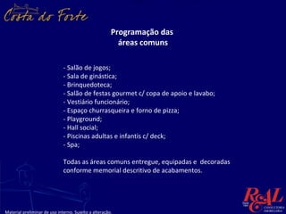 Programação das
                                                         áreas comuns

                              - Salão de jogos;
                              - Sala de ginástica;
                              - Brinquedoteca;
                              - Salão de festas gourmet c/ copa de apoio e lavabo;
                              - Vestiário funcionário;
                              - Espaço churrasqueira e forno de pizza;
                              - Playground;
                              - Hall social;
                              - Piscinas adultas e infantis c/ deck;
                              - Spa;

                              Todas as áreas comuns entregue, equipadas e decoradas
                              conforme memorial descritivo de acabamentos.




Material preliminar de uso interno. Sujeito a alteração.
 