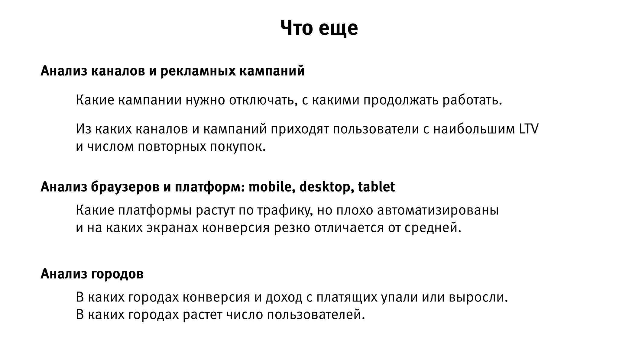 Анализ каналов и рекламных кампаний
Анализ браузеров и платформ: mobile, desktop, tablet
Какие кампании нужно отключать, с какими продолжать работать.
Из каких каналов и кампаний приходят пользователи с наибольшим LTV
и числом повторных покупок.
Какие платформы растут по трафику, но плохо автоматизированы
и на каких экранах конверсия резко отличается от средней.
Анализ городов
В каких городах конверсия и доход с платящих упали или выросли.
В каких городах растет число пользователей.
Что еще
 