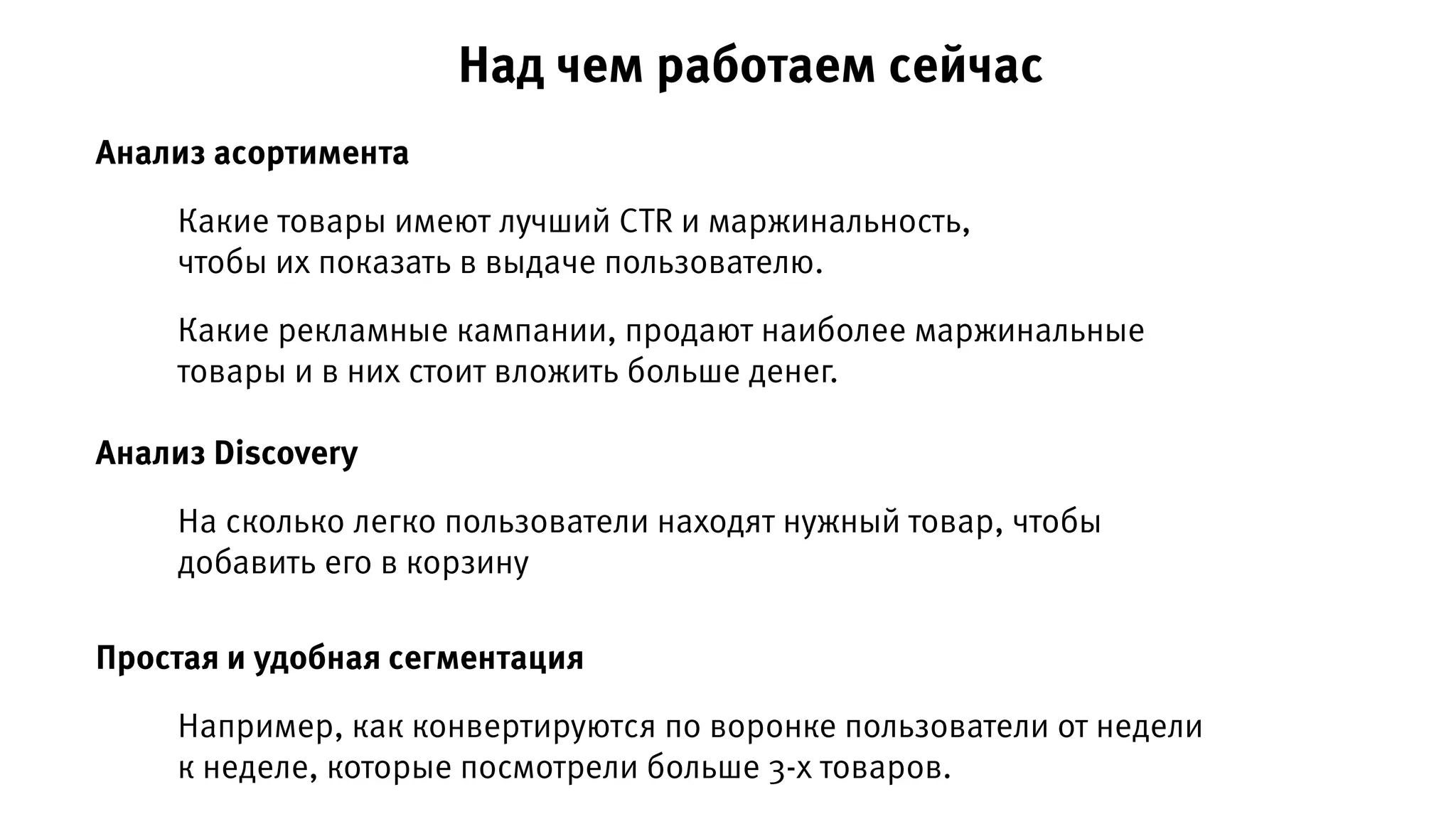 Анализ асортимента
Анализ Discovery
Какие товары имеют лучший CTR и маржинальность,
чтобы их показать в выдаче пользователю.
На сколько легко пользователи находят нужный товар, чтобы
добавить его в корзину
Простая и удобная сегментация
Например, как конвертируются по воронке пользователи от недели
к неделе, которые посмотрели больше 3-х товаров.
Какие рекламные кампании, продают наиболее маржинальные
товары и в них стоит вложить больше денег.
Над чем работаем сейчас
 
