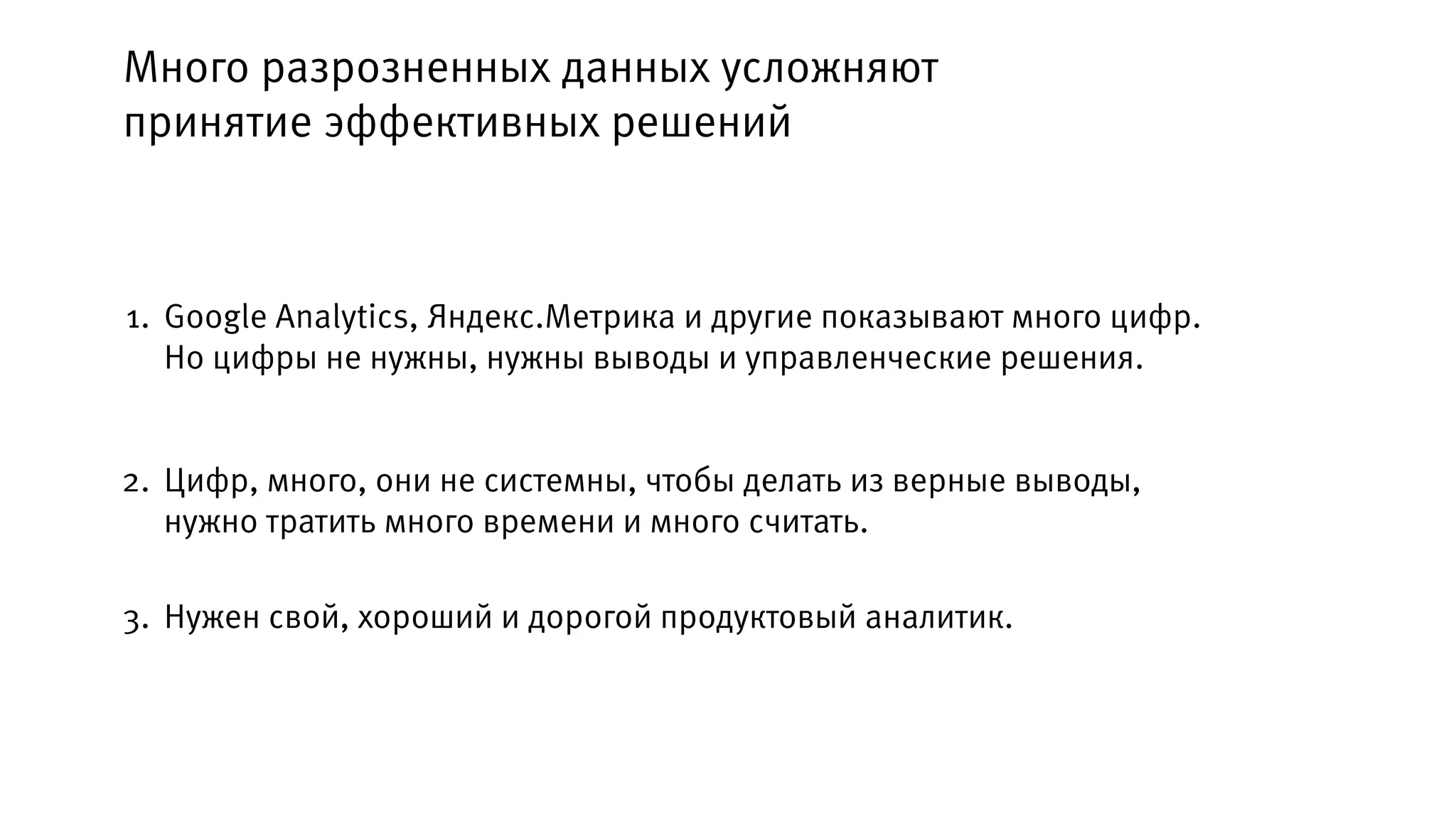 Google Analytics, Яндекс.Метрика и другие показывают много цифр.
Но цифры не нужны, нужны выводы и управленческие решения.
1.
2.
Много разрозненных данных усложняют
принятие эффективных решений
Цифр, много, они не системны, чтобы делать из верные выводы,
нужно тратить много времени и много считать.
3. Нужен свой, хороший и дорогой продуктовый аналитик.
 
