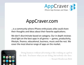 AppCraver.com Doing business without advertising is like winking  at a girl in the dark.  You know what you are doing,  but nobody else does.  —  Steuart Henderson Britt … is a community where iPhone enthusiasts share their thoughts and ideas about their favorite applications. Our reviews shed light on the best apps  in all genres — games, productivity, lifestyle, finance, educational, business, music and the rest — consistently covering the most diverse range of apps on the market. 