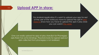 Upload APP in store:
For Android Application if u want to upload your app for rest
of the user of the world,you have to upload the apk in play
store.To know how you have to upload the apk in play store
you can watch this vedio
One can easily upload his app at play store.But for Phonegap
apk,there has some bindings. Playstore looks for signed apk,but
apk collected from phonegap is not realesed.
fahim000bd@gmail.com
11
 