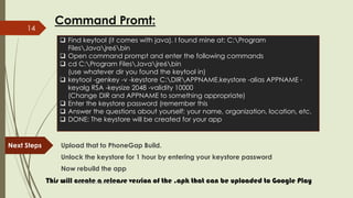 Command Promt:
Next Steps Upload that to PhoneGap Build.
Unlock the keystore for 1 hour by entering your keystore password
Now rebuild the app
This will create a release version of the .apk that can be uploaded to Google Play
 Find keytool (it comes with java). I found mine at: C:Program
FilesJavajre6bin
 Open command prompt and enter the following commands
 cd C:Program FilesJavajre6bin
(use whatever dir you found the keytool in)
 keytool -genkey -v -keystore C:DIRAPPNAME.keystore -alias APPNAME -
keyalg RSA -keysize 2048 -validity 10000
(Change DIR and APPNAME to something appropriate)
 Enter the keystore password (remember this
 Answer the questions about yourself: your name, organization, location, etc.
 DONE: The keystore will be created for your app
fahim000bd@gmail.com
14
 