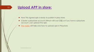 Upload APP in store:
 Now This signed apk is ready to publish in play store.
 Create a playstore account (Which will cost 25$) or if you have a playstore
account ,can upload the apk.
 This Vedio will help one how to upload apk in Playstore.
fahim000bd@gmail.com
15
 