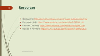 Resources
 Configering: http://docs.phonegap.com/phonegap-build/configuring/
 Phonegap Build: https://www.youtube.com/watch?v=Sq2EDVJr_v8
 Keystore Creating: https://www.youtube.com/watch?v=I5ilyZMO33o
 Upload in Playstore: https://www.youtube.com/watch?v=-f3PM04J6uc
fahim000bd@gmail.com
16
 