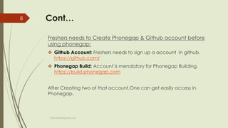 Cont…
Freshers needs to Create Phonegap & Github account before
using phonegap:
 Github Account: Freshers needs to sign up a account in github.
https://github.com/
 Phonegap Build: Account is mendatory for Phonegap Building.
https://build.phonegap.com
After Creating two of that account,One can get easily access in
Phonegap.
fahim000bd@gmail.com
8
 