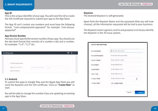Create Your Own Marketing App > Register here
1817
Create Your Own Marketing App > Register here
Keystore
The Android Keystore is self-generated.
Apart from the Keystore Name and the password (that you will now
choose), all the information requested will be tied to your business.
The Keystore name isgenericanditsonlypurpose isto letyou identify
the Keystore in the 3D Issue system.
2.1 Android
To submit the apps to Google Play and the Apple App Store you will
need the Keystore and the iOS certificate. Click on “Create New” to
start.
You will be able to change this number if you are updating an existing
app in the App Store.
2. BINARY REQUIREMENTS
App ID
This is the unique identifier of your app. You will need this ID to create
the iOS Certificate required to submit your app to the App Store.
The App ID can’t contain any numbers and must have the following
format: “com.companyname.appname” for example “com.dissue.
appportal”
App Version Number
Hereyoumustspecifytheversionnumberofyourapp.Youshoulduse
the two level format that consists of a number a dot and a number,
for example: “1.0”, “2.3” etc.
 