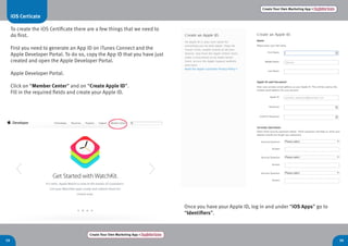 Create Your Own Marketing App > Register here
19 20
Create Your Own Marketing App > Register here
Once you have your Apple ID, log in and under “iOS Apps” go to
“Identifiers”.
iOS Certicate
To create the iOS Certificate there are a few things that we need to
do first.
First you need to generate an App ID on iTunes Connect and the
Apple Developer Portal. To do so, copy the App ID that you have just
created and open the Apple Developer Portal.
Apple Developer Portal.
Click on “Member Center” and on “Create Apple ID”.
Fill in the required fields and create your Apple ID.
 