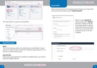 Create Your Own Marketing App > Register here
21 22
Create Your Own Marketing App > Register here
The next step is to create a new Identifier.
App ID Description
Name
This is the name you will use to identify your new identifier in your
account. It doesn’t need to match the name the app will have on the
store as is just for internal use.
App ID Prefix
Unless your app is going to be added to multiple teams, you should
leave the default Team ID.
App ID Suffix
There are two choices, for the type of apps that you can create with
3D Issue you will need to select “Explicit App ID”.
Where it says “Bundle ID”
copy and paste the “App ID”
you have created on the 3D
Issue Apps platform. Please
make sure that you enter the
correct ID, as once the ID for
an app is set up it can’t be
changed.
 