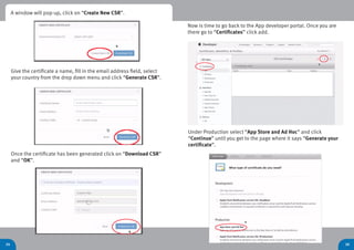 24 26
Give the certificate a name, fill in the email address field, select
your country from the drop down menu and click “Generate CSR”.
Now is time to go back to the App developer portal. Once you are
there go to “Certificates” click add.
Under Production select “App Store and Ad Hoc” and click
“Continue” until you get to the page where it says “Generate your
certificate”.
Once the certificate has been generated click on “Download CSR”
and “OK”.
A window will pop-up, click on “Create New CSR”.
 