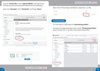 Create Your Own Marketing App > Register here
27 28
Create Your Own Marketing App > Register here
Back in the 3D Issue Apps dashboard, upload your .cer file.
Provisioning files
The next step is to generate the “provisioning profiles”.
Go back to the App developer portal. Under “Provisioning Profiles”
select all and click “+” to add a new provisioning profile.
Click on “Choose file” under “Upload CSR file” and look for the
CSR file that you previously downloaded from the dashboard.
Now click “Generate”, then “Download” and finally “Done”.
 