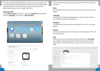 31
Once you have finished building your app, when you access the 3D
Issue App Portal you will see that your App can now be downloaded
both for Android or iOS. Now is time to submit the Apps to the
Apple App Store and to the Google Play Store.
Apple App Store
Go to iTunes Connect and Sign in with your Apple ID and password.
Click on “My Apps” and then on “New iOS App”
30
A new window will pop-up asking you to fill in the basic details for
your app.
Name
Use the same Name for the App that you used in the 3D Issue App
Portal.
Language
This will be the primary language of your app, you will be able to
add multiple translations afterwards.
Bundle ID
The Bundle ID will be the same as the App ID in the 3D Issue App
Portal.
Version
The version number must be the same as the one stated in the 3D
Issue App Portal.
SKU
Take the note you made before and that contains the “identifier”
you created on the App Developer Portal and copy it in the SKU
field. Make sure that you leave no spaces in front or behind the
code.
 