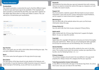 32
App Preview
Here, if you wish, you can add a short video demonstrating your app. You
can add a different video per device.
Name
This is the name that will appear on the app store for your app.
Description
The description of the App should include details of its features and
functionality. It must be maximum 4000 characters long and it doesn’t
admit any type of formatting, so you will have to use plain text.
Keywords
Use keywords that describe your app and separate them with commas.
There is no need to include the name of the app as a keyword, as it will
not affect the search results.
Support Url
You must provide a website support URL that leads to actual contact
information. Users will use this contact information to give feedback,
ask for support or make enhancement suggestions.
Marketing Url
You can add a URL of the website where the users can find more
information about the app.
Privacy Policy Url
You can add a URL that links to your company’s Privacy Policy.
Apple watch
Apps created with the 3D Issue App Portal don’t support the Apple
Watch. So you can skip this section.
Copyright
Apple takes the copyright infringement seriously and checks thoroughly
every app submission. Make sure you are providing the right copyright.
At 3D Issue for example we use the following: 2015 3D Issue LTD.
Version Number
This is the version number that will be visible for the users in the App
store. This number must match the version number you specified in the
bundle. Use the following format: 1.0 , 1.2
Primary Category
This primary category should match the one defined in the app build
property list. Always choose the category that fits your app best.
Trade Representative Contact Information
It only affects to those who sell apps in the Korean App Store. So unless
that is your case, you can skip to the next field.
33
Version Information
Screenshots
You need to provide a screenshot for each of all the different types
of devices you want your app to be available. If for example you
don’t provide a screenshot for the iPad, your app won’t appear on
the Apple App Store when an iPad user makes a search. You can
add up to 4 screenshots per localization.
 