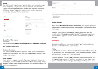 35
Rating
This field is really important and specific. Make sure you are thorough
when completing it or your app could get rejected. If you include
content from Youtube for example you will have to select: Infrequent/
Mild under Mature/Suggestive as this content can link to external
sources that feature unfiltered comments.
34
Unrestricted Web Access
Select: NO
You can ignore both Game Center Properties and Newsstand Properties.
App Reviewer Information
Contact Information
This is the contact information Apple will use to get in contact with you
in case there is a problem with your app. Make sure you provide a valid
contact information.
Demo Account
Apple reviews every app manually. If your app requires for the user to
have a login, you will need to grant access to Apple, so your app can be
reviewed. Here is where you will provide the login details that Apple can
use to access your app.
Version Release
If you select “Automatically release this version”, the app will appear on
the Apple App Store as soon as it has been reviewed and approved by the
Apple team.
However, if you prefer to decide when the app is released, you will
need to select “Manually release the version”. This way, once your app
is reviewed and approved you will need to release it on the App Store
yourself.
IMPORTANT
Once you have filled the information click on “save” as Itunes Connect
doesn’t save the information automatically.
Pricing
Under this tab you will be able to select the date and price for your app. If
by the date you have selected your app hasn’t been approved yet, the app
will be released as soon as it’s been approved.
Once you are done, click on “Save” and then, and only after saving, click
on “Cancel” to go back to the platform. Don’t worry as long as you have
clicked on “save” before clicking on “cancel” your settings will be saved.
 