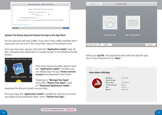 36 37
Create Your Own Marketing App > Register here
Update The Binary (ipa) and Upload the App to the App Store
For this step you will need a MAC. If you don’t have a MAC available don’t
worry, you can rent one in the cloud here: https://macstadium.com/
Once you have your app you will need the “Application Loader” app. On
Mac computers this application is usually located in the HardDrive Xcode
folders.
If for some reason your Mac doesn’t have
the “Application Loader” installed, you
can always log in to your iTunes Connect
account and download it from there.
Simply go to “Manage Your Apps”
and under “Deliver Your Apps”, click
on “Download Application Loader”,
download the file and install it on your Mac.
Once you have the “Application Loader” installed it, launch it and enter
your Apple ID and password. Next, select “Deliver Your App”.
Select your api file. The application will verify and add the app.
Once it has finished click on “Next”.
 