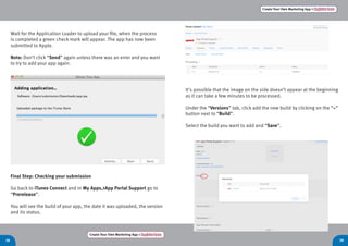Create Your Own Marketing App > Register here
38 39
Create Your Own Marketing App > Register here
Wait for the Application Loader to upload your file, when the process
is completed a green check mark will appear. The app has now been
submitted to Apple.
Note: Don’t click “Send” again unless there was an error and you want
to try to add your app again.
Final Step: Checking your submission
Go back to iTunes Connect and in My Apps,>App Portal Support go to
“Prerelease”.
You will see the build of your app, the date it was uploaded, the version
and its status.
It’s possible that the image on the side doesn’t appear at the beginning
as it can take a few minutes to be processed.
Under the “Versions” tab, click add the new build by clicking on the “+”
button next to “Build”.
Select the build you want to add and “Save”.
 