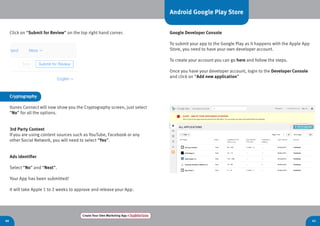 40 41
Create Your Own Marketing App > Register here
Click on “Submit for Review” on the top right hand corner.
Android Google Play Store
Google Developer Console
To submit your app to the Google Play as it happens with the Apple App
Store, you need to have your own developer account.
To create your account you can go here and follow the steps.
Once you have your developer account, login to the Developer Console
and click on “Add new application”
Cryptography
Itunes Connect will now show you the Cryptography screen, just select
“No” for all the options.
3rd Party Content
If you are using content sources such as YouTube, Facebook or any
other Social Network, you will need to select “Yes”.
Ads identifier
Select “No” and “Next”.
Your App has been submitted!
It will take Apple 1 to 2 weeks to approve and release your App.
 