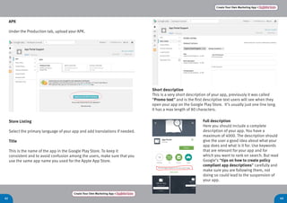 Create Your Own Marketing App > Register here
42 43
Create Your Own Marketing App > Register here
APK
Under the Production tab, upload your APK.
Store Listing
Select the primary language of your app and add translations if needed.
Title
This is the name of the app in the Google Play Store. To keep it
consistent and to avoid confusion among the users, make sure that you
use the same app name you used for the Apple App Store.
Short description
This is a very short description of your app, previously it was called
“Promo text” and is the first descriptive text users will see when they
open your app on the Google Play Store. It’s usually just one line long.
It has a max length of 80 characters.
Full description
Here you should include a complete
description of your app. You have a
maximum of 4000. The description should
give the user a good idea about what your
app does and what is it for. Use keywords
that are relevant for your app and for
which you want to rank on search. But read
Google’s “tips on how to create policy
compliant app descriptions” carefully and
make sure you are following them, not
doing so could lead to the suspension of
your app.
 
