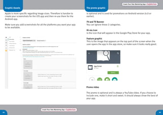 Create Your Own Marketing App > Register here
44 45
Create Your Own Marketing App > Register here
Graphic Assets
Apple is more specific regarding image sizes. Therefore is handier to
create your screenshots for the iOS app and then re-use them for the
Android app.
Make sure you add screenshots for all the platforms you want your app
to be available.
The promo graphic
Is optional and is used for promotions on Android version (4.0 or
earlier).
TV and TV Banner
You can ignore these 2 categories.
Hi-res icon
Is the icon that will appear in the Google Play Store for your app.
Feature graphic
This is the image that appears on the top part of the screen when the
user opens the app in the app store, so make sure it looks really good.
Promo video
The promo is optional and is always a YouTube video. If you choose to
include one, make it short and sweet. It should always show the best of
your app.
 