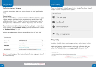 46 47
Create Your Own Marketing App > Register here
Categorisation
Application type and Category
Fill in the details and select the correct options for your app for each
field.
Content rating
You will need to fill out a questionnaire about the nature of your app’s
content. Always provide accurate responses, the rating of your app
will be based on them. If you don’t, the content of your app could be
misrepresented and lead to the removal of your app from the store.
If you include content from Facebook, YouTube, Google + or any other
social network, under “Content Rating” your app will be rated at least
as “Medium Maturity” (+12).
You will receive an email with the rating certification for your app.
Note: It would be a good idea to save the draft now, as google doesn’t
do it automatically.
Contact details
These are the details that will appear in the Google Play Store. You will
need to provide at least an email address.
Privacy Policy
Introduce the URL where you have your privacy policy hosted online.
If you don’t want to submit a privacy policy URL right now, you can
select the “Not submitting a privacy policy URL at current time”.
 