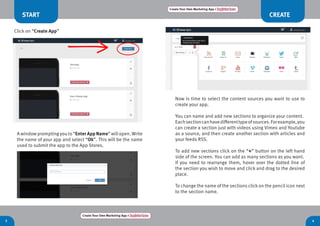 3 4
CREATE
Create Your Own Marketing App > Register here
Create Your Own Marketing App > Register here
Now is time to select the content sources you want to use to
create your app.
You can name and add new sections to organize your content.
Eachsectioncanhavedifferenttypeofsources.Forexample,you
can create a section just with videos using Vimeo and Youtube
as a source, and then create another section with articles and
your feeds RSS.
To add new sections click on the “+” button on the left hand
side of the screen. You can add as many sections as you want.
If you need to rearrange them, hover over the dotted line of
the section you wish to move and click and drag to the desired
place.
To change the name of the sections click on the pencil icon next
to the section name.
START
A window promptingyou to “Enter App Name” willopen.Write
the name of your app and select “Ok”. This will be the name
used to submit the app to the App Stores.
Click on “Create App”
 