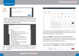 5 6
Add RSS Feed
Create Your Own Marketing App > Register here
Create Your Own Marketing App > Register here
Once the source has been added you can click on the “+” and
see all the articles that will be added to the app. You can then
edit them, hide them or “feature” them.
When you “feature” and article, this will appear at the top.
In the case of the email, when you add an email address of
the contributor they will receive an email with the necessary
instructions on how to submit their articles.
Once you have added all your sources and organized your
sections you can click “NEXT” on the bottom right hand side.
To add a source click on the icon of the source type you want to
add. A new window will open asking you to enter the url of the
source. Alternatively you can also start a search and then select
the source you would like to add.
Some type of sources, such as Facebook, will ask you
to authorize your account so you can verify you own the
content.
 