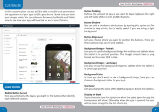 CUSTOMIZE
In the customization tab you will be able to modify and personalize
the appearance of your app so it fits your brand. Make sure you have
your images ready. You can alternate between the Mobile and Tablet
view to see how your app will look like on each type of device.
87
Create Your Own Marketing App > Register here
Create Your Own Marketing App > Register here
HOME SCREEN
Mobile Button Layout
Here you will choose the layout you want for the buttons that identify
each different section.
Button Padding
Defines the amount of space you want to leave between the right
and left sides of the screen and the buttons.
Button Shadow
You can add a shadow to the buttons by turning this option on.The
shadow is very subtle, but is really useful if you are using a light
background.
Button Alignment
Lets you choose where you want to position the buttons. There are
three options: top, center and bottom.
Background Image - Portrait
Lets you set up the background image for mobiles and tablets when
the tablet is in portrait position. The images should have a .png
format and be under 5KB in size.
Background Image - Landscape
Lets you set up the background image for tablets when the tablet is
in landscape position.
Background Color
In case you don’t want to use a background image, here you can
choose a background color for your app.
Text Color
Lets you change the color of the text that appears below the buttons.
Display on Start
If you choose to turn this option on when the users open the app the
homescreen will show. Otherwise when the app is opened the user
will be taken straight to the list of articles.
 