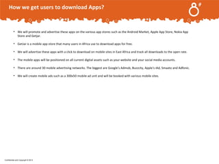 How we get users to download Apps?

.

• We will promote and advertise these apps on the various app stores such as the Android Market, Apple App Store, Nokia App
Store and Getjar.
• GetJar is a mobile app store that many users in Africa use to download apps for free.
• We will advertise these apps with a click to download on mobile sites in East Africa and track all downloads to the open rate.
• The mobile apps will be positioned on all current digital assets such as your website and your social media accounts.
• There are around 30 mobile advertising networks. The biggest are Google's Admob, Buzzcity, Apple's iAd, Smaato and Adfonic.
• We will create mobile ads such as a 300x50 mobile ad unit and will be booked with various mobile sites.

Confidential and Copyright © 2013

 