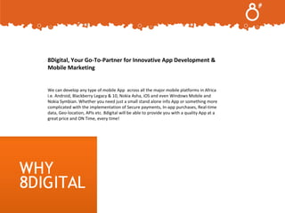 .
8Digital, Your Go-To-Partner for Innovative App Development &
Mobile Marketing

We can develop any type of mobile App across all the major mobile platforms in Africa
i.e. Android, Blackberry Legacy & 10, Nokia Asha, iOS and even Windows Mobile and
Nokia Symbian. Whether you need just a small stand alone info App or something more
complicated with the implementation of Secure payments, In-app purchases, Real-time
data, Geo-location, APIs etc. 8digital will be able to provide you with a quality App at a
great price and ON Time, every time!

Confidential and Copyright © 2013

 