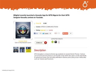 .
8Digital recently launched a Karaoke App for MTN Nigeria for their MTN
Songstar Karaoke contest on Youtube.

Confidential and Copyright © 2013

 