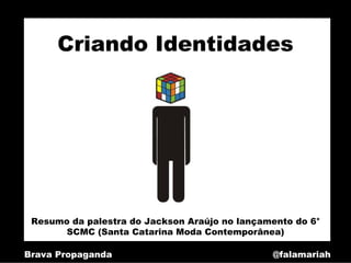 Criando Identidades




 Resumo da palestra do Jackson Araújo no lançamento do 6°
       SCMC (Santa Catarina Moda Contemporânea)

Brava Propaganda                               @falamariah
 
