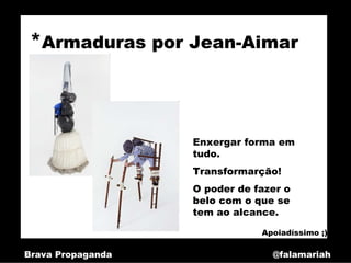 *Armaduras por Jean-Aimar



                   Enxergar forma em
                   tudo.
                   Transformarção!
                   O poder de fazer o
                   belo com o que se
                   tem ao alcance.

                               Apoiadíssimo ;)

Brava Propaganda                 @falamariah
 
