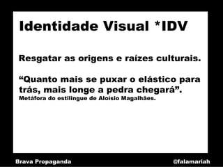 Identidade Visual *IDV

Resgatar as origens e raízes culturais.

 “Quanto mais se puxar o elástico para
 trás, mais longe a pedra chegará”.
 Metáfora do estilingue de Aloísio Magalhães.




Brava Propaganda                                @falamariah
 
