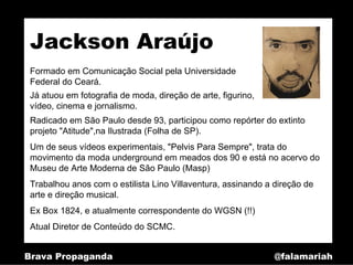 Jackson Araújo
 Formado em Comunicação Social pela Universidade
 Federal do Ceará.
 Já atuou em fotografia de moda, direção de arte, figurino,
 vídeo, cinema e jornalismo.
 Radicado em São Paulo desde 93, participou como repórter do extinto
 projeto "Atitude",na Ilustrada (Folha de SP).
 Um de seus vídeos experimentais, "Pelvis Para Sempre", trata do
 movimento da moda underground em meados dos 90 e está no acervo do
 Museu de Arte Moderna de São Paulo (Masp)
 Trabalhou anos com o estilista Lino Villaventura, assinando a direção de
 arte e direção musical.
 Ex Box 1824, e atualmente correspondente do WGSN (!!)
 Atual Diretor de Conteúdo do SCMC.


Brava Propaganda                                               @falamariah
 