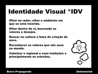 Identidade Visual *IDV
 Olhar ao redor, olhar o ambiente em
 que se está inserido.
 Olhar dentro de si, buscando os
 valores e desejos.
 Buscar na cultura a base de criação do
 novo.
 Reconhecer os valores que são seus
 no mundo.
 Valorizar o regional e suas tradições e
 principalmente os artesãos.




Brava Propaganda                           @falamariah
 