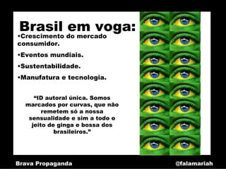 Brasil em voga:
•Crescimento do mercado
consumidor.
•Eventos mundiais.
•Sustentabilidade.
•Manufatura e tecnologia.


     “ID autoral única. Somos
  marcados por curvas, que não
        remetem só a nossa
   sensualidade e sim a todo o
    jeito de ginga e bossa dos
            brasileiros.”




Brava Propaganda                 @falamariah
 