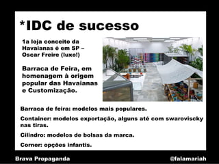 *IDC de sucesso
  1a loja conceito da
  Havaianas é em SP –
  Oscar Freire (luxo!)

  Barraca de Feira, em
  homenagem à origem
  popular das Havaianas
  e Customização.

 Barraca de feira: modelos mais populares.
 Container: modelos exportação, alguns até com swaroviscky
 nas tiras.
 Cilindro: modelos de bolsas da marca.
 Corner: opções infantis.

Brava Propaganda                               @falamariah
 