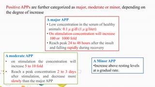 A major APP
• Low concentration in the serum of healthy
animals: 0.1 μ g/dl (1 μ g/liter)
• On stimulation concentration will increase
100 or 1000 fold
• Reach peak 24 to 48 hours after the insult
and falling rapidly during recovery
A moderate APP
• on stimulation the concentration will
increase 5 to 10 fold
• Reach a peak concentration 2 to 3 days
after stimulation, and decrease more
slowly than the major APP
Positive APPs are further categorized as major, moderate or minor, depending on
the degree of increase
A Minor APP
•Increase above resting levels
at a gradual rate.
 