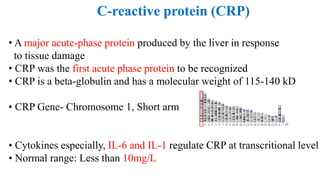 C-reactive protein (CRP)
• A major acute-phase protein produced by the liver in response
to tissue damage
• CRP was the first acute phase protein to be recognized
• CRP is a beta-globulin and has a molecular weight of 115-140 kD
• CRP Gene- Chromosome 1, Short arm
• Cytokines especially, IL-6 and IL-1 regulate CRP at transcritional level
• Normal range: Less than 10mg/L
 