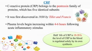 CRP
• C-reactive protein (CRP) belongs to the pentraxin family of
proteins, which has five identical subunits
• It was first discovered in 1930 by Tillet and Francis
• Plasma levels begin increasing within 4-6 hours following
acute inflammatory stimulus
Half life of CRP is 18-20 h
the level of CRP in the blood
is regulated solely by its own
synthesis.
 