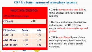 • CRP is more sensitive than ESR to
subtle changes in the acute phase
response
• There are distinct ranges of normal
and abnormal in CRP reference
ranges, without variations for age and
gender
• CRP is not affected by conditions
such as pregnancy, intercurrent drug
use, anaemia and plasma protein
variations.
CRP is a better measure of acute phase response
10
 