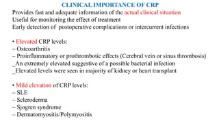 CLINICAL IMPORTANCE OF CRP
Provides fast and adequate information of the actual clinical situation
Useful for monitoring the effect of treatment
Early detection of postoperative complications or intercurrent infections
• Elevated CRP levels:
– Osteoarthritis
– Proinflammatory or prothrombotic effects (Cerebral vein or sinus thrombosis)
_An extremely elevated suggestive of a possible bacterial infection
_Elevated levels were seen in majority of kidney or heart transplant
• Mild elevation of CRP levels:
– SLE
– Scleroderma
– Sjogren syndrome
– Dermatomyositis/Polymyositis
 