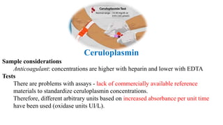 Ceruloplasmin
Sample considerations
Anticoagulant: concentrations are higher with heparin and lower with EDTA
Tests
There are problems with assays - lack of commercially available reference
materials to standardize ceruloplasmin concentrations.
Therefore, different arbitrary units based on increased absorbance per unit time
have been used (oxidase units UI/L).
 