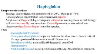 Haptoglobin
Sample considerations
Storage: Values decrease in serum stored at -20ºC. Storage at -70°C
Anticoagulants: concentration is increased with heparin
Interferences: Dogs with high endogenous steroids or on exogenous steroid therapy
will have increase Hp concentrations. Canine Hp concentrations in health or
disease are significantly higher than other species.
Tests
Spectrophotometric assays
Hemoglobin-haptoglobin complexes that alter the absorbance characteristic of
Hb in proprotion of the concentration of Hb in serum
Peroxidase acitivity at an acidic pH detected & quantified
Immunoassays
Nephelometric assay: rate of precipitation of the Ag-Ab complex is measured.
 