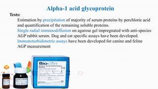 Alpha-1 acid glycoprotein
Tests:
Estimation by precipitation of majority of serum proteins by perchloric acid
and quantification of the remaining soluble proteins.
Single radial immunodiffusion on agarose gel impregnated with anti-species
AGP rabbit serum. Dog and cat specific assays have been developed.
Immunoturbidimetric assays have been developed for canine and feline
AGP measurement
 
