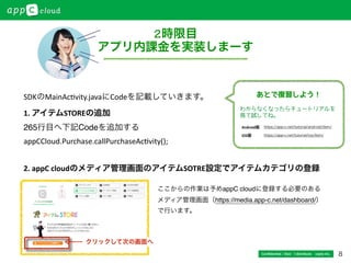 8
アプリ内課金を
実装してみよう！
Conﬁdential / Don’t distribute  cayto inc.
2時限目
アプリ内課金を実装しまーす
1.	
  アイテムSTOREの追加!
265行目へ下記Codeを追加する!
appCCloud.Purchase.callPurchaseAc*vity();	
  
2.	
  appC	
  cloudのメディア管理画面のアイテムSOTRE設定でアイテムカテゴリの登録
ここからの作業は予めappC cloudに登録する必要のある !
メディア管理画面（https://media.app-c.net/dashboard/）!
で行います。
SDKのMainAc*vity.javaにCodeを記載していきます。
クリックして次の画面へ
https://app-c.net/tutorial/android/item/
https://app-c.net/tutorial/ios/item/
Android版
iOS版
わからなくなったらチュートリアルを
見て試してね。
あとで復習しよう！
 