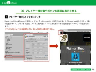 15Conﬁdential / Don’t distribute  cayto inc.
HierarchyでStockCanvasを選ぶとオブジェクトのInspectorが表示されます。このInspectorの中でストック数
の位置やサイズ、フォントの設定、アイテム購入後にストック数を増やす等の処理を行うスクリプトの適用を行い
ます。
プレイヤー機のストック数について4
（1）プレイヤー機の数やボタンを画面に表示させる
※サンプルプロジェクトには設置済みです。皆さんの操作の必要はありません。
 