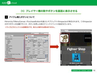 16Conﬁdential / Don’t distribute  cayto inc.
HierarchyでMenuCanvas→PurchaseButtonを選ぶとオブジェクトのInspectorが表示されます。このInspector
の中でボタンの位置やサイズ、ボタンを押した時のクリックイベントの設定を行います。
アイテム購入ボタンについて5
（1）プレイヤー機の数やボタンを画面に表示させる
※サンプルプロジェクトには設置済みです。皆さんの操作の必要はありません。
 